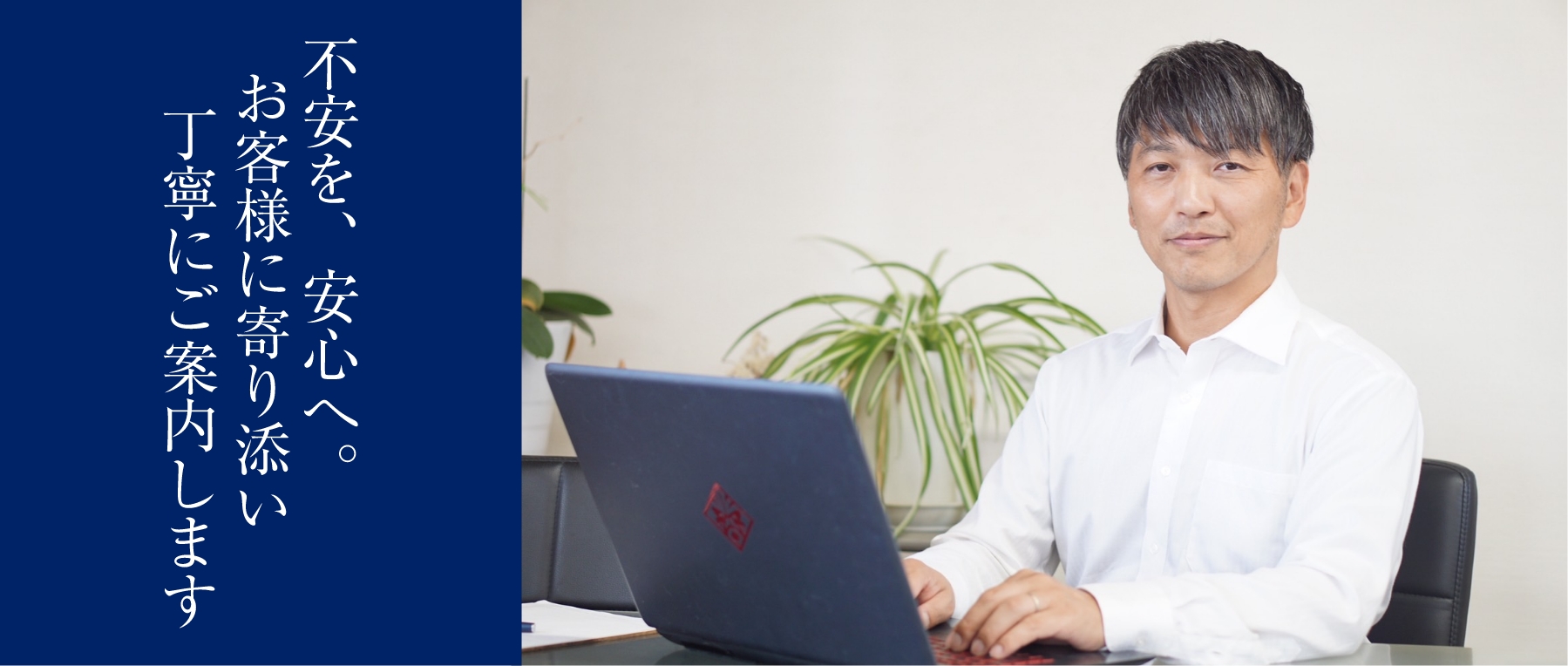 不安を、安心へ。お客様に寄り添い丁寧にご案内します